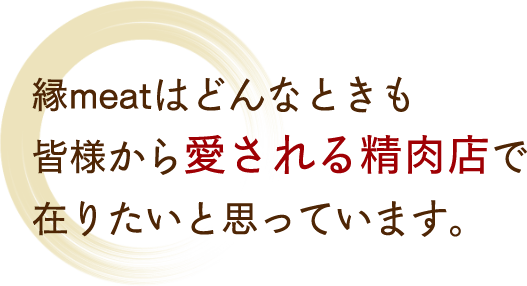 縁meatはどんなときも皆様から愛される精肉店で在りたいと思っています。